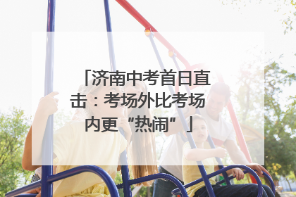 济南中考首日直击：考场外比考场内更“热闹”