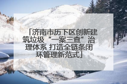 济南市历下区创新建筑垃圾“一案三查”治理体系 打造全链条闭环管理新范式