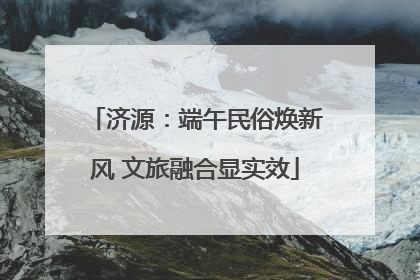 济源：端午民俗焕新风 文旅融合显实效
