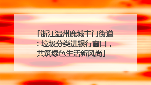浙江温州鹿城丰门街道：垃圾分类进银行窗口，共筑绿色生活新风尚