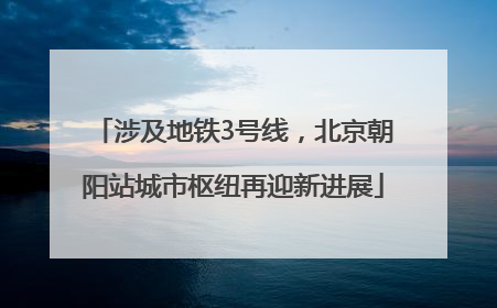 涉及地铁3号线，北京朝阳站城市枢纽再迎新进展