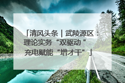 清风头条｜武陵源区：理论实务“双驱动 ” 充电赋能“增才干”