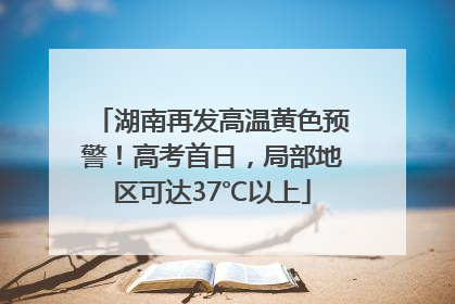 湖南再发高温黄色预警！高考首日，局部地区可达37℃以上