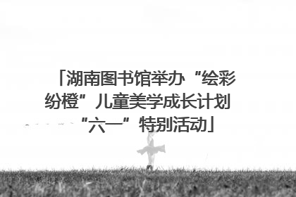 湖南图书馆举办“绘彩纷橙”儿童美学成长计划“六一”特别活动