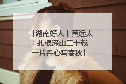 湖南好人丨黄远太：扎根深山三十载 一片丹心写春秋