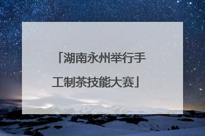 湖南永州举行手工制茶技能大赛