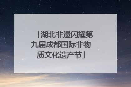 湖北非遗闪耀第九届成都国际非物质文化遗产节