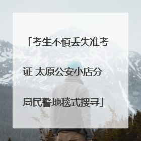 考生不慎丢失准考证 太原公安小店分局民警地毯式搜寻
