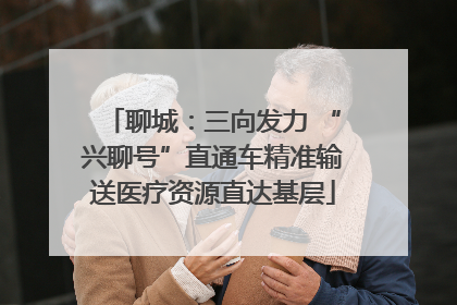 聊城：三向发力 “兴聊号”直通车精准输送医疗资源直达基层