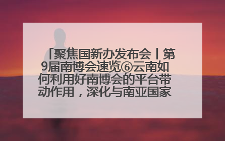 聚焦国新办发布会丨第9届南博会速览⑥云南如何利用好南博会的平台带动作用，深化与南亚国家的交流与合作？