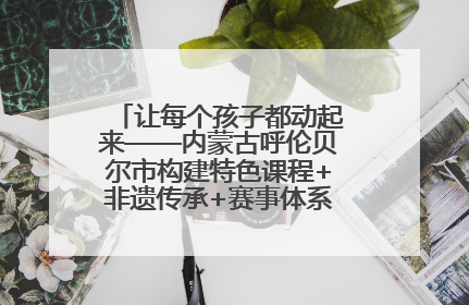 让每个孩子都动起来——内蒙古呼伦贝尔市构建特色课程+非遗传承+赛事体系校园体育生态链
