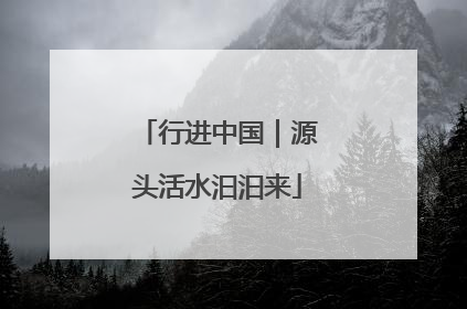 行进中国｜源头活水汩汩来