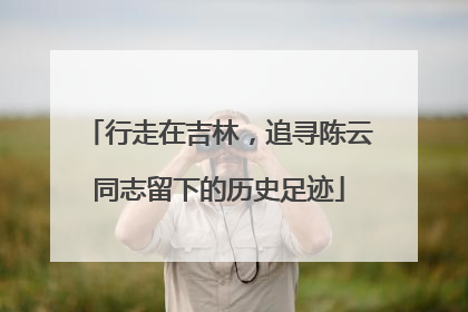 行走在吉林，追寻陈云同志留下的历史足迹