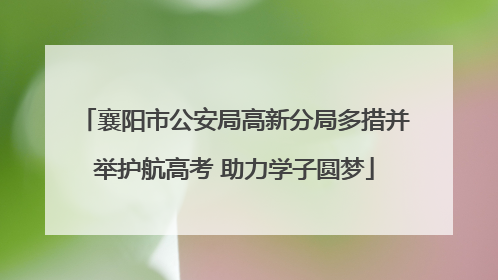 襄阳市公安局高新分局多措并举护航高考 助力学子圆梦