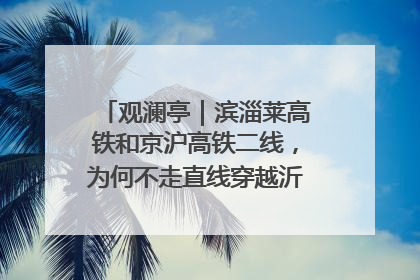 观澜亭｜滨淄莱高铁和京沪高铁二线，为何不走直线穿越沂蒙山腹地？