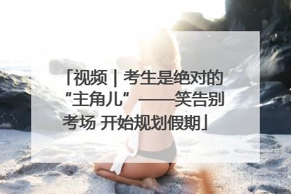 视频｜考生是绝对的“主角儿”——笑告别考场 开始规划假期