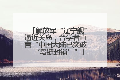解放军“辽宁舰”逼近关岛，台学者直言“中国大陆已突破‘岛链封锁’”