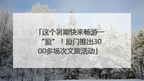 这个暑期快来畅游一“厦”！厦门推出3000多场次文旅活动