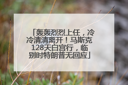 轰轰烈烈上任，冷冷清清离开！马斯克128天白宫行，临别时特朗普无回应