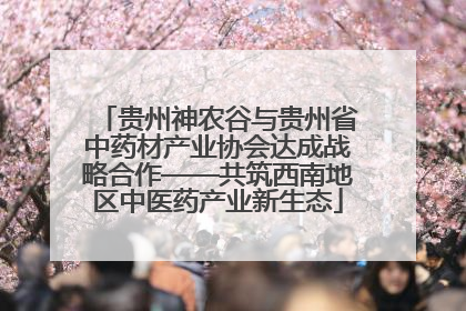 贵州神农谷与贵州省中药材产业协会达成战略合作——共筑西南地区中医药产业新生态