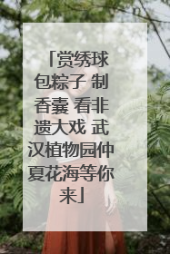 赏绣球 包粽子 制香囊 看非遗大戏 武汉植物园仲夏花海等你来