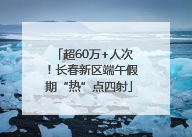 超60万+人次！长春新区端午假期“热”点四射
