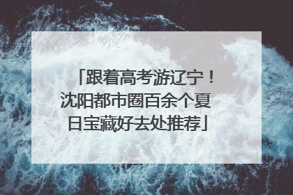 跟着高考游辽宁！沈阳都市圈百余个夏日宝藏好去处推荐