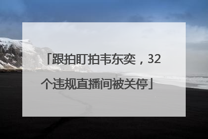 跟拍盯拍韦东奕，32个违规直播间被关停