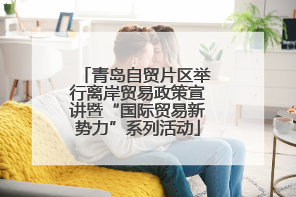 青岛自贸片区举行离岸贸易政策宣讲暨“国际贸易新势力”系列活动