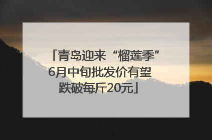 青岛迎来“榴莲季” 6月中旬批发价有望跌破每斤20元
