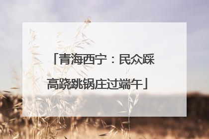 青海西宁：民众踩高跷跳锅庄过端午