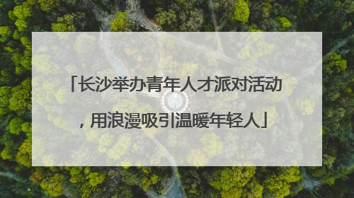 长沙举办青年人才派对活动，用浪漫吸引温暖年轻人