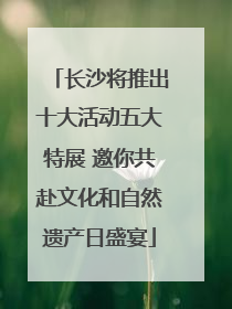 长沙将推出十大活动五大特展 邀你共赴文化和自然遗产日盛宴