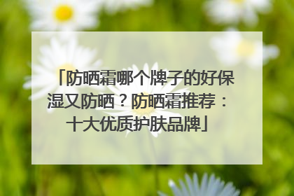 防晒霜哪个牌子的好保湿又防晒？防晒霜推荐：十大优质护肤品牌
