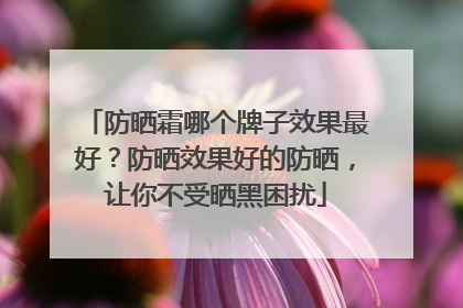 防晒霜哪个牌子效果最好？防晒效果好的防晒，让你不受晒黑困扰
