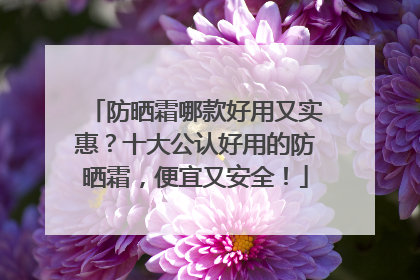 防晒霜哪款好用又实惠？十大公认好用的防晒霜，便宜又安全！