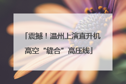 震撼！温州上演直升机高空“缝合”高压线