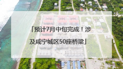 预计7月中旬完成！涉及咸宁城区50座桥梁