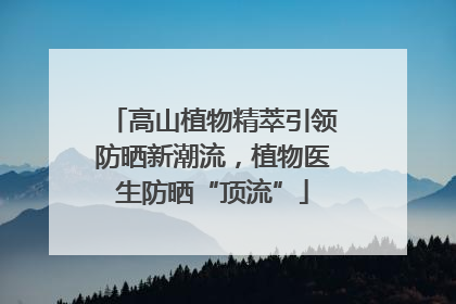 高山植物精萃引领防晒新潮流，植物医生防晒“顶流”