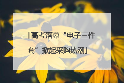 高考落幕“电子三件套”掀起采购热潮