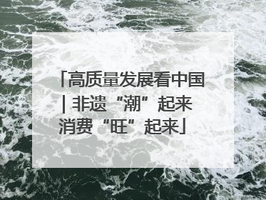 高质量发展看中国｜非遗“潮”起来 消费“旺”起来