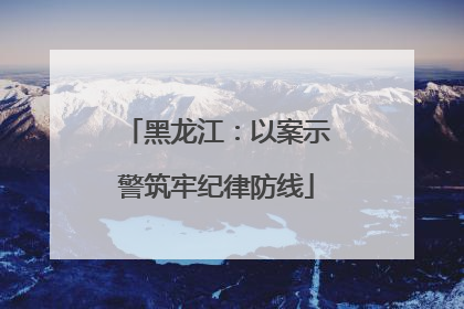 黑龙江：以案示警筑牢纪律防线
