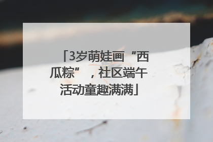 3岁萌娃画“西瓜粽”，社区端午活动童趣满满