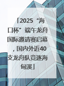 2025“海口杯”端午龙舟国际邀请赛启幕，国内外近40支龙舟队竞逐海甸溪