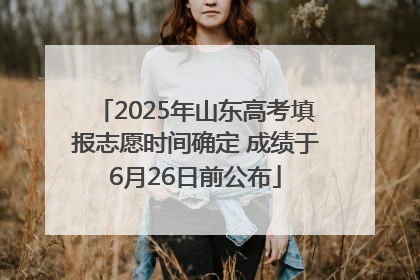 2025年山东高考填报志愿时间确定 成绩于6月26日前公布