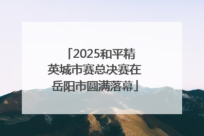 2025和平精英城市赛总决赛在岳阳市圆满落幕