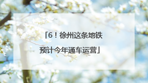 6！徐州这条地铁预计今年通车运营
