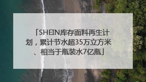 SHEIN库存面料再生计划，累计节水超35万立方米、相当于瓶装水7亿瓶